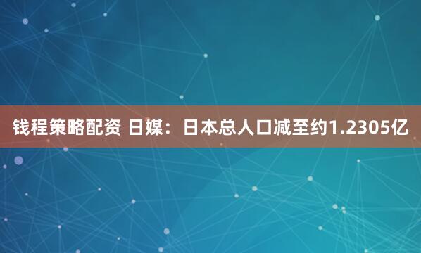 钱程策略配资 日媒：日本总人口减至约1.2305亿