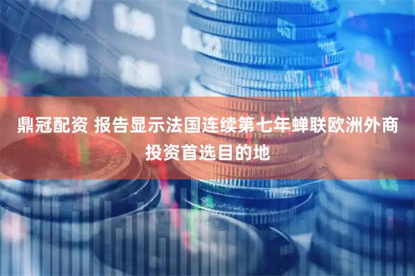鼎冠配资 报告显示法国连续第七年蝉联欧洲外商投资首选目的地