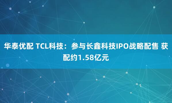 华泰优配 TCL科技：参与长鑫科技IPO战略配售 获配约1.58亿元