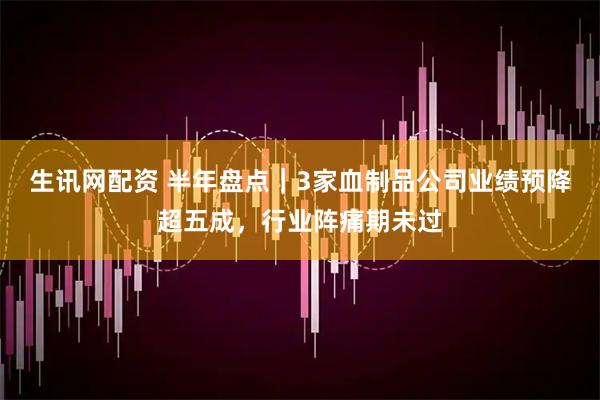 生讯网配资 半年盘点｜3家血制品公司业绩预降超五成，行业阵痛期未过